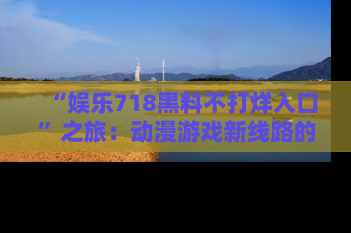 “娱乐718黑料不打烊入口”之旅：动漫游戏新线路的耀眼内幕曝光！