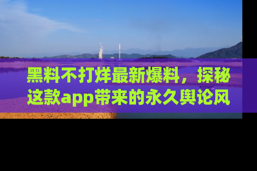 黑料不打烊最新爆料，探秘这款app带来的永久舆论风暴