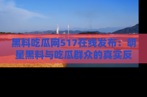 黑料吃瓜网517在线发布：明星黑料与吃瓜群众的真实反应