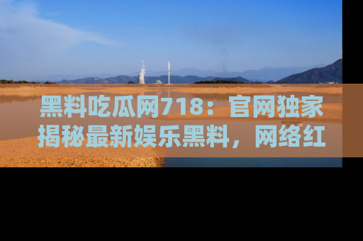 黑料吃瓜网718：官网独家揭秘最新娱乐黑料，网络红人齐聚一堂！