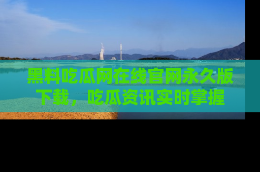 黑料吃瓜网在线官网永久版下载，吃瓜资讯实时掌握