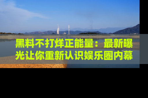 黑料不打烊正能量：最新曝光让你重新认识娱乐圈内幕！