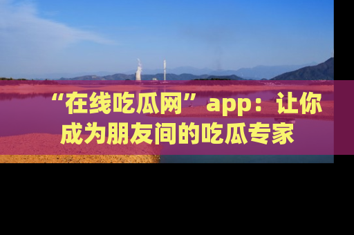 “在线吃瓜网”app：让你成为朋友间的吃瓜专家