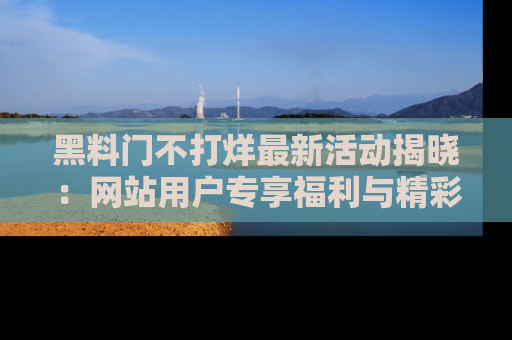 黑料门不打烊最新活动揭晓：网站用户专享福利与精彩内容抢先看