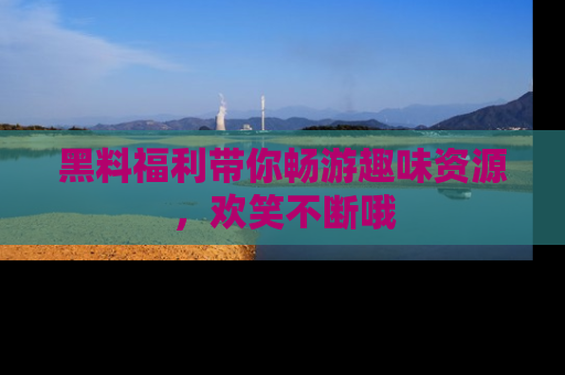 黑料福利带你畅游趣味资源，欢笑不断哦