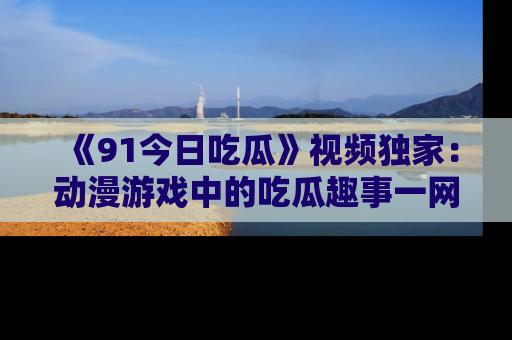 《91今日吃瓜》视频独家：动漫游戏中的吃瓜趣事一网打尽！