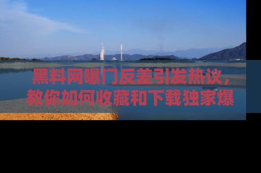 黑料网曝门反差引发热议，教你如何收藏和下载独家爆料