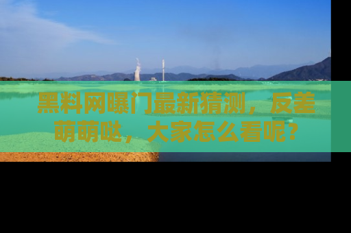 黑料网曝门最新猜测，反差萌萌哒，大家怎么看呢？