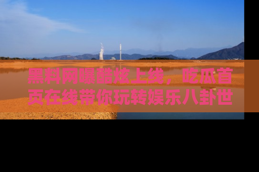 黑料网曝酷炫上线，吃瓜首页在线带你玩转娱乐八卦世界
