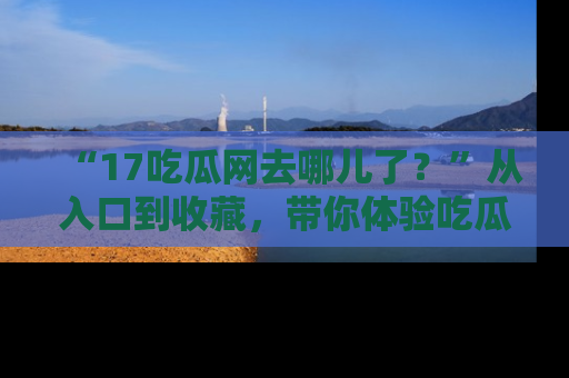 “17吃瓜网去哪儿了?”从入口到收藏,带你体验吃瓜新风潮!