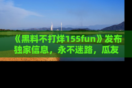 《黑料不打烊155fun》发布独家信息，永不迷路，瓜友们的最佳选择！