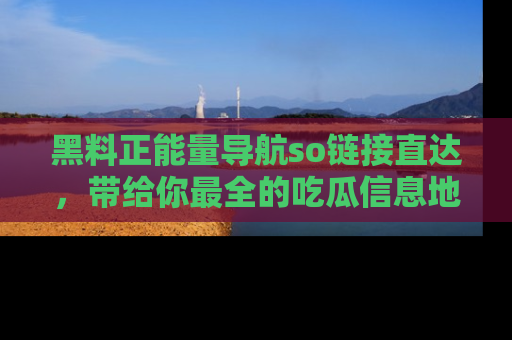 黑料正能量导航so链接直达，带给你最全的吃瓜信息地址，快来一起分享吧！