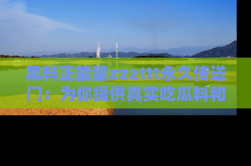 黑料正能量zzzttt永久传送门：为你提供真实吃瓜料和积极向上的能量
