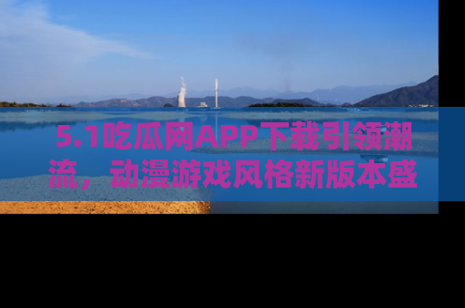 5.1吃瓜网APP下载引领潮流，动漫游戏风格新版本盛情发布！