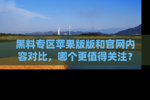 黑料专区苹果版版和官网内容对比，哪个更值得关注？