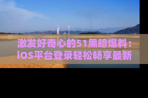 激发好奇心的51黑暗爆料：iOS平台登录轻松畅享最新八卦，刷新你的宠儿清单！