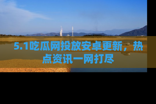 5.1吃瓜网投放安卓更新，热点资讯一网打尽