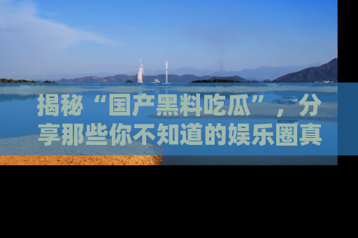 揭秘“国产黑料吃瓜”，分享那些你不知道的娱乐圈真实内幕！