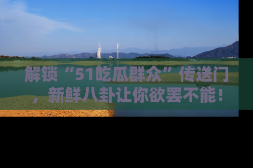 解锁“51吃瓜群众”传送门，新鲜八卦让你欲罢不能！