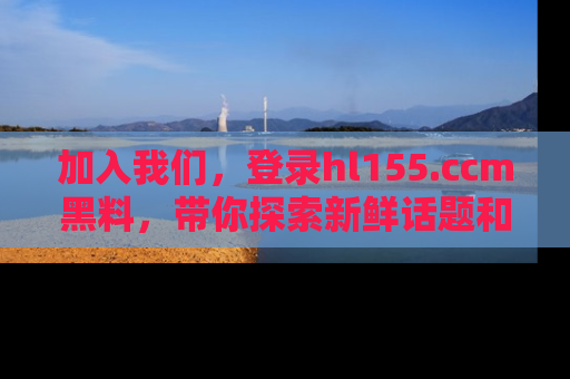 加入我们，登录hl155.ccm黑料，带你探索新鲜话题和黑料趣事！