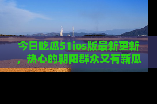 今日吃瓜51ios版最新更新，热心的朝阳群众又有新瓜要分享啦！