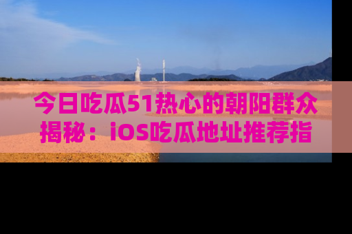 今日吃瓜51热心的朝阳群众揭秘：iOS吃瓜地址推荐指南！