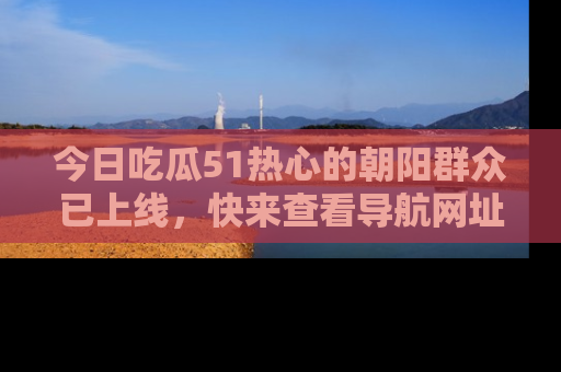 今日吃瓜51热心的朝阳群众已上线，快来查看导航网址，获取最新吃瓜资讯！