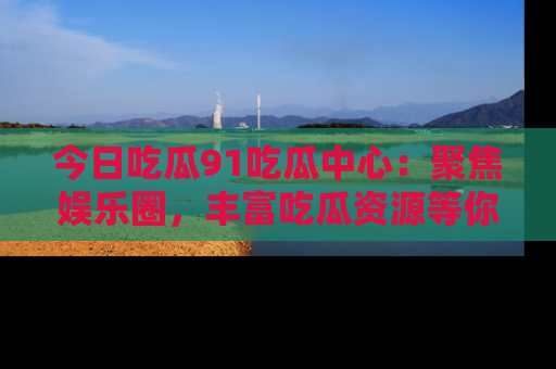 今日吃瓜91吃瓜中心：聚焦娱乐圈，丰富吃瓜资源等你解锁