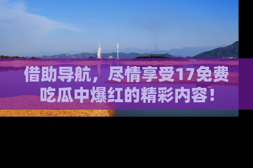 借助导航，尽情享受17免费吃瓜中爆红的精彩内容！