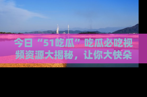 今日“51吃瓜”吃瓜必吃视频资源大揭秘，让你大快朵颐不停口！