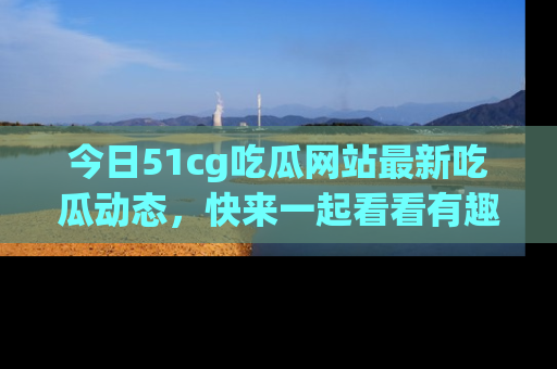 今日51cg吃瓜网站最新吃瓜动态，快来一起看看有趣的事情！