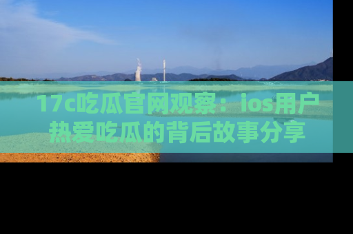 17c吃瓜官网观察：ios用户热爱吃瓜的背后故事分享