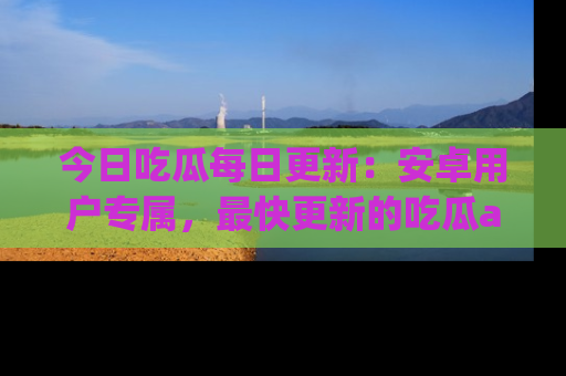 今日吃瓜每日更新：安卓用户专属，最快更新的吃瓜app值得拥有。