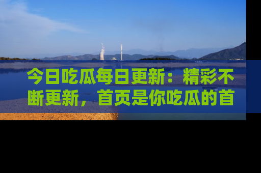 今日吃瓜每日更新：精彩不断更新，首页是你吃瓜的首选！