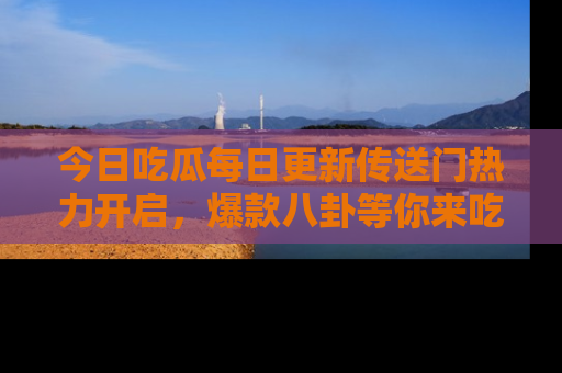 今日吃瓜每日更新传送门热力开启，爆款八卦等你来吃瓜
