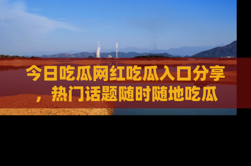 今日吃瓜网红吃瓜入口分享，热门话题随时随地吃瓜