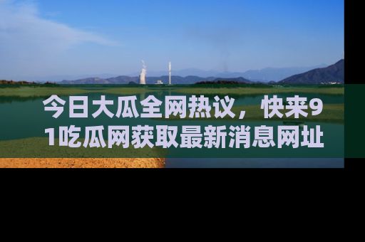今日大瓜全网热议，快来91吃瓜网获取最新消息网址