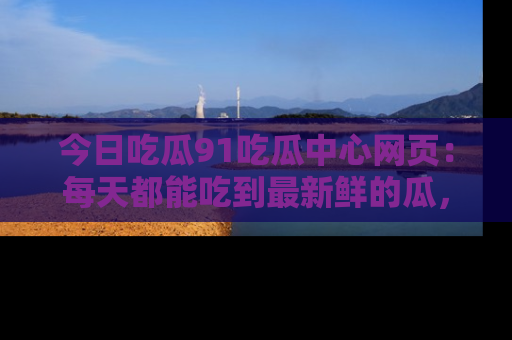 今日吃瓜91吃瓜中心网页：每天都能吃到最新鲜的瓜，八卦互动精彩无限！