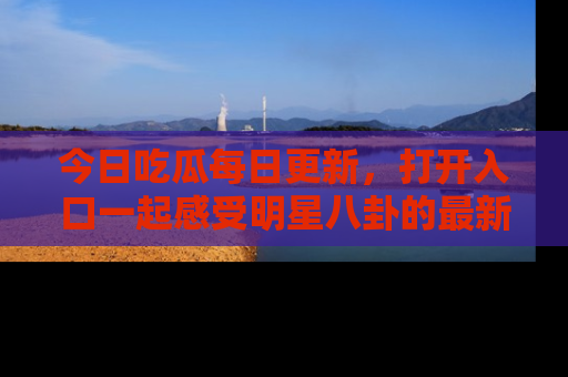今日吃瓜每日更新，打开入口一起感受明星八卦的最新动态，别说我没告诉你哦！