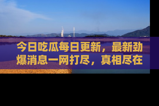 今日吃瓜每日更新，最新劲爆消息一网打尽，真相尽在其中！