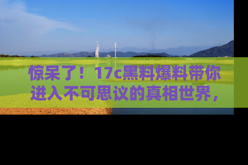 惊呆了！17c黑料爆料带你进入不可思议的真相世界，赶快看链接！