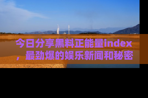 今日分享黑料正能量index，最劲爆的娱乐新闻和秘密等你来发现！