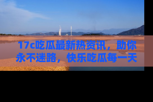 17c吃瓜最新热资讯,助你永不迷路,快乐吃瓜每一天!