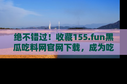 绝不错过！收藏155.fun黑瓜吃料网官网下载，成为吃瓜达人！