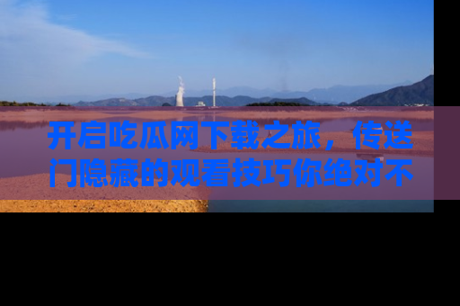 开启吃瓜网下载之旅，传送门隐藏的观看技巧你绝对不能错过！
