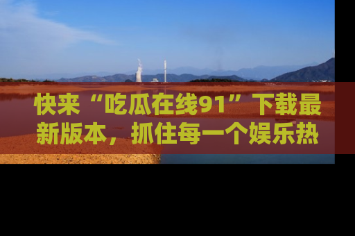 快来“吃瓜在线91”下载最新版本，抓住每一个娱乐热点的精彩瞬间！