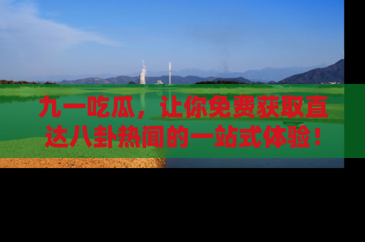 九一吃瓜，让你免费获取直达八卦热闻的一站式体验！