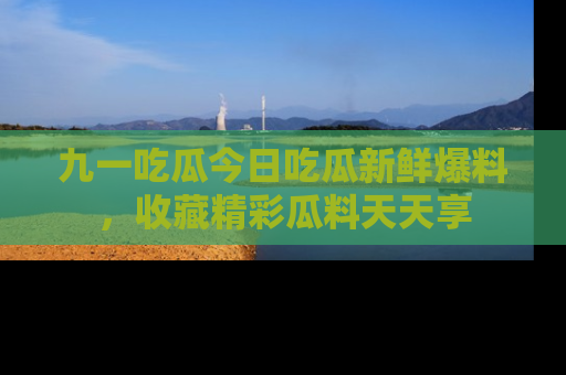 九一吃瓜今日吃瓜新鲜爆料，收藏精彩瓜料天天享