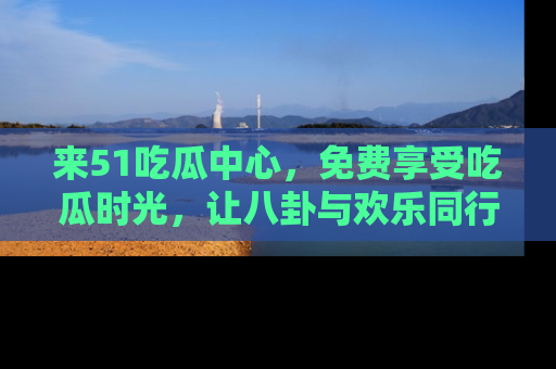 来51吃瓜中心，免费享受吃瓜时光，让八卦与欢乐同行！