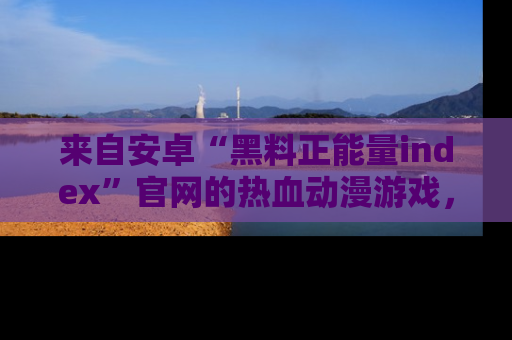 来自安卓“黑料正能量index”官网的热血动漫游戏，聚焦黑料与正能量的精彩时刻